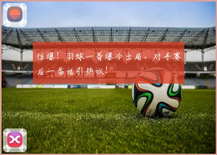 惊爆！羽球一哥爆冷出局，对手赛后一番话引热议！