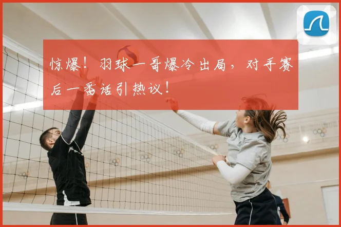 惊爆！羽球一哥爆冷出局，对手赛后一番话引热议！